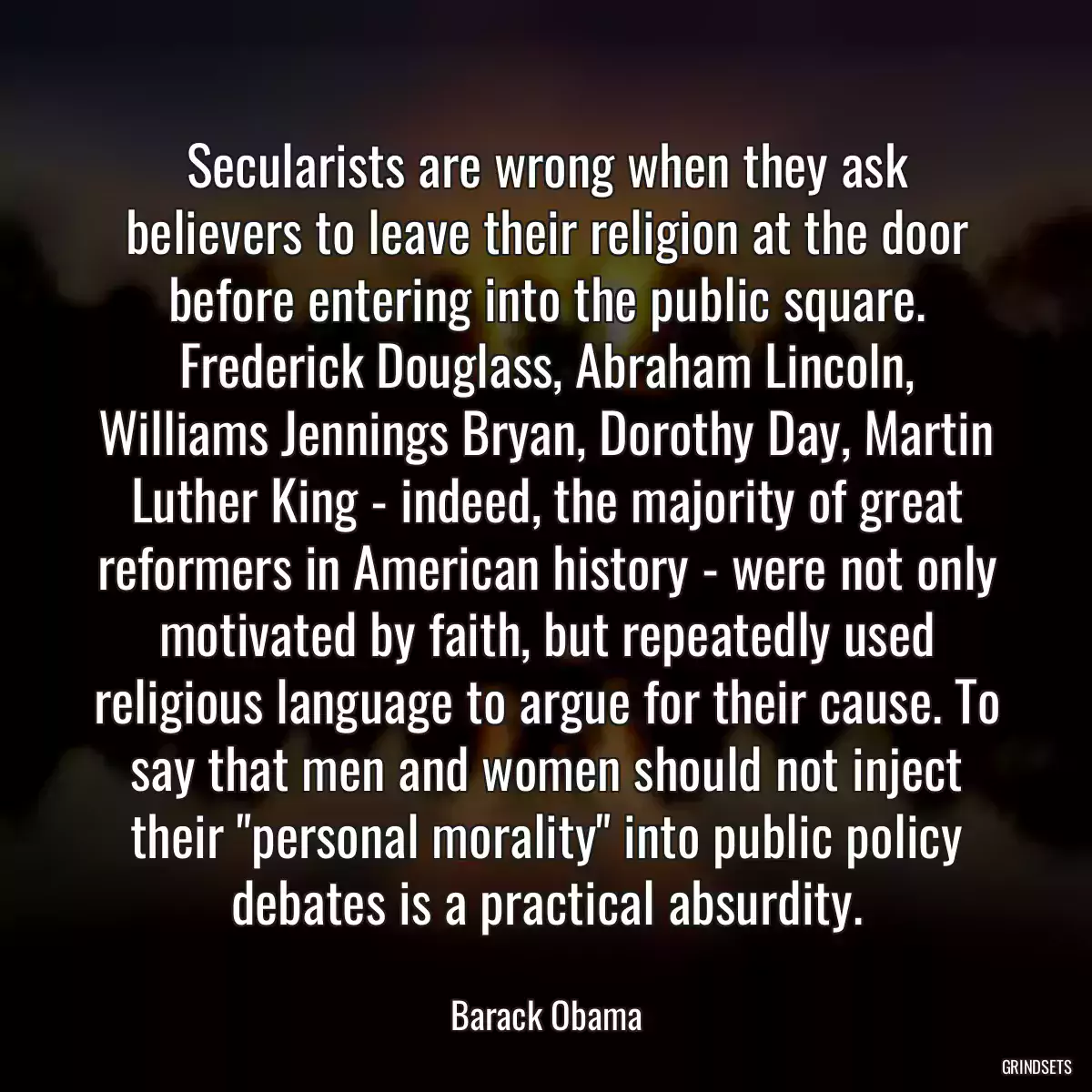 Secularists are wrong when they ask believers to leave their religion at the door before entering into the public square. Frederick Douglass, Abraham Lincoln, Williams Jennings Bryan, Dorothy Day, Martin Luther King - indeed, the majority of great reformers in American history - were not only motivated by faith, but repeatedly used religious language to argue for their cause. To say that men and women should not inject their \