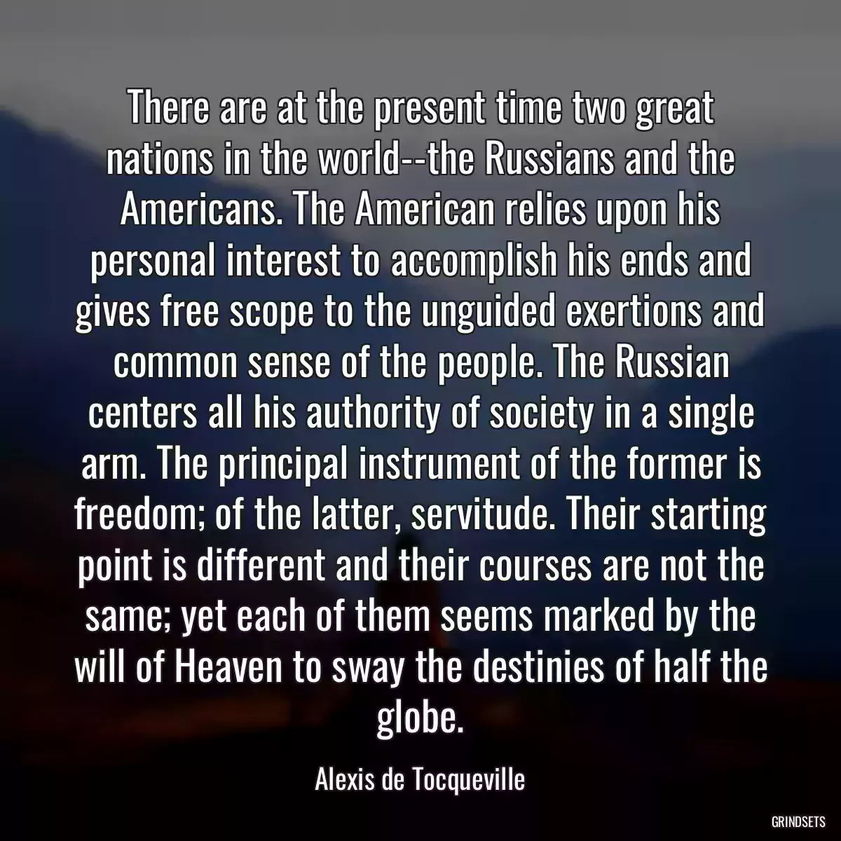 There are at the present time two great nations in the world--the Russians and the Americans. The American relies upon his personal interest to accomplish his ends and gives free scope to the unguided exertions and common sense of the people. The Russian centers all his authority of society in a single arm. The principal instrument of the former is freedom; of the latter, servitude. Their starting point is different and their courses are not the same; yet each of them seems marked by the will of Heaven to sway the destinies of half the globe.