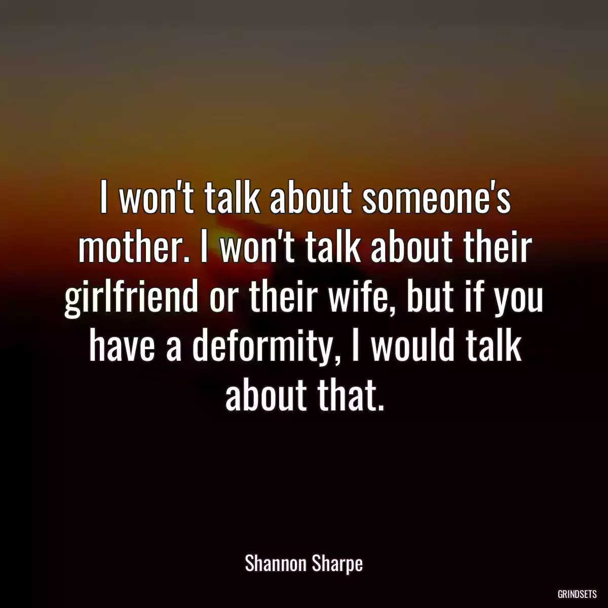 I won\'t talk about someone\'s mother. I won\'t talk about their girlfriend or their wife, but if you have a deformity, I would talk about that.