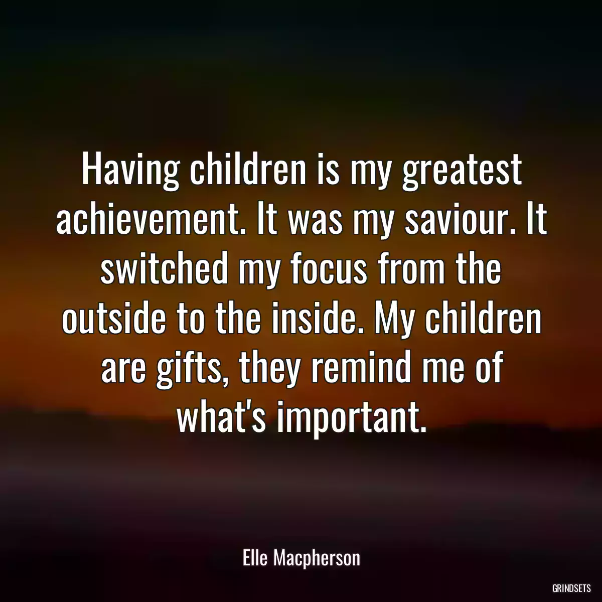 Having children is my greatest achievement. It was my saviour. It switched my focus from the outside to the inside. My children are gifts, they remind me of what\'s important.