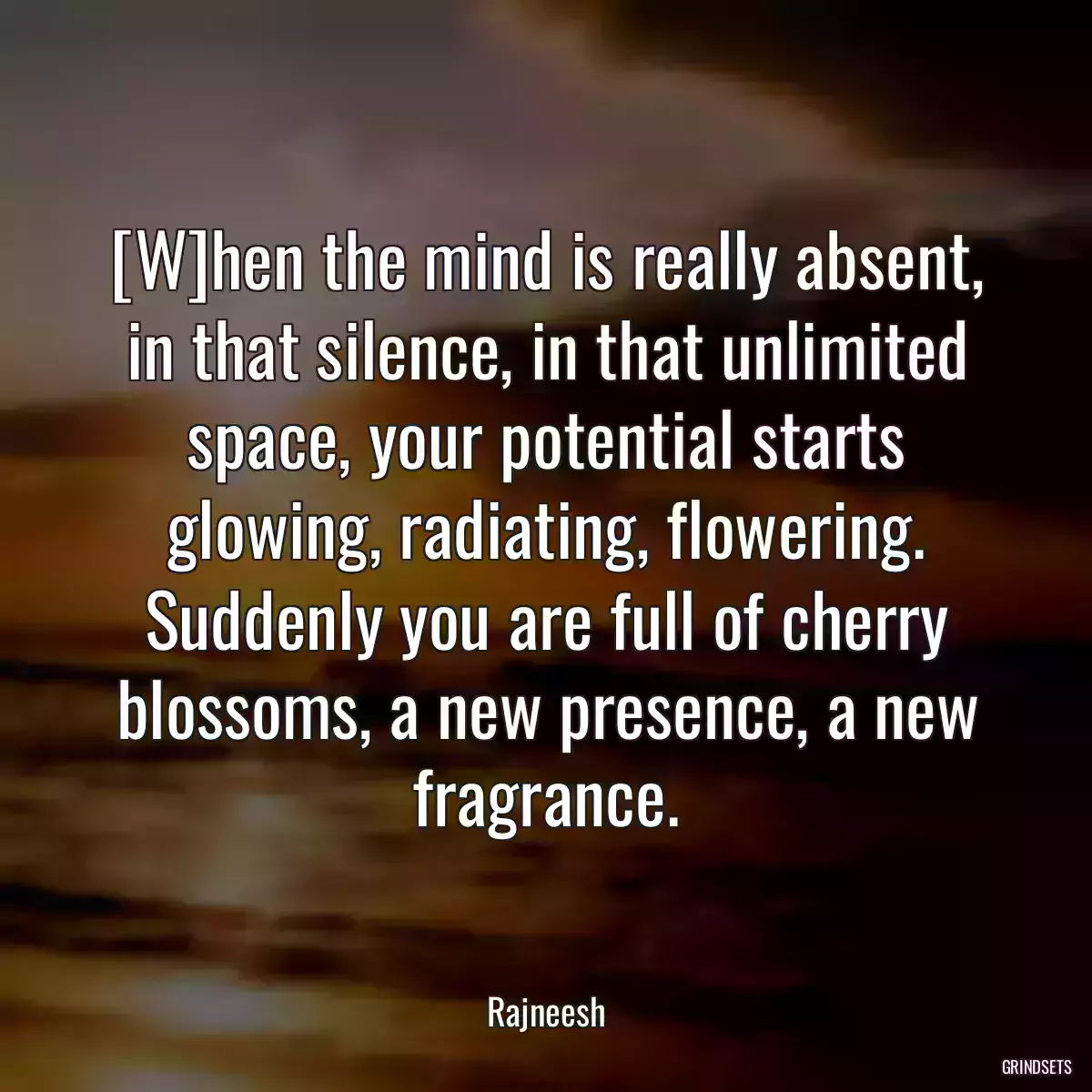 [W]hen the mind is really absent, in that silence, in that unlimited space, your potential starts glowing, radiating, flowering. Suddenly you are full of cherry blossoms, a new presence, a new fragrance.