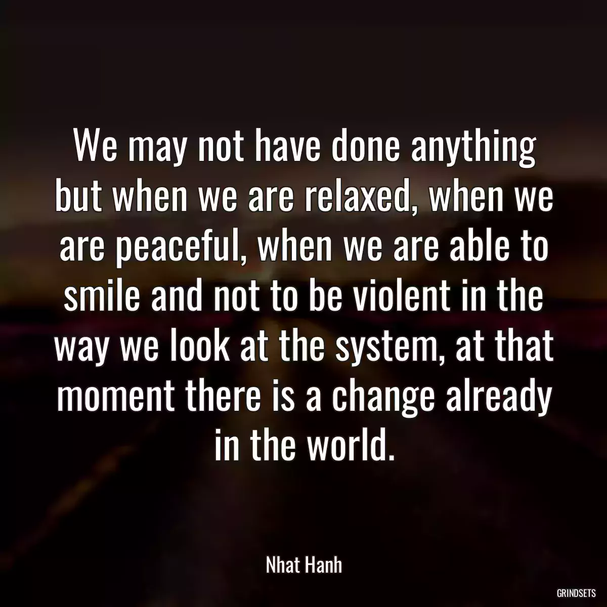 We may not have done anything but when we are relaxed, when we are peaceful, when we are able to smile and not to be violent in the way we look at the system, at that moment there is a change already in the world.