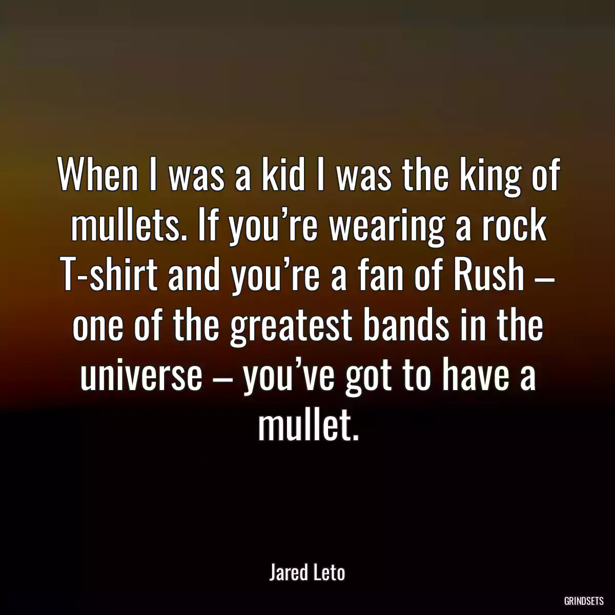 When I was a kid I was the king of mullets. If you’re wearing a rock T-shirt and you’re a fan of Rush – one of the greatest bands in the universe – you’ve got to have a mullet.