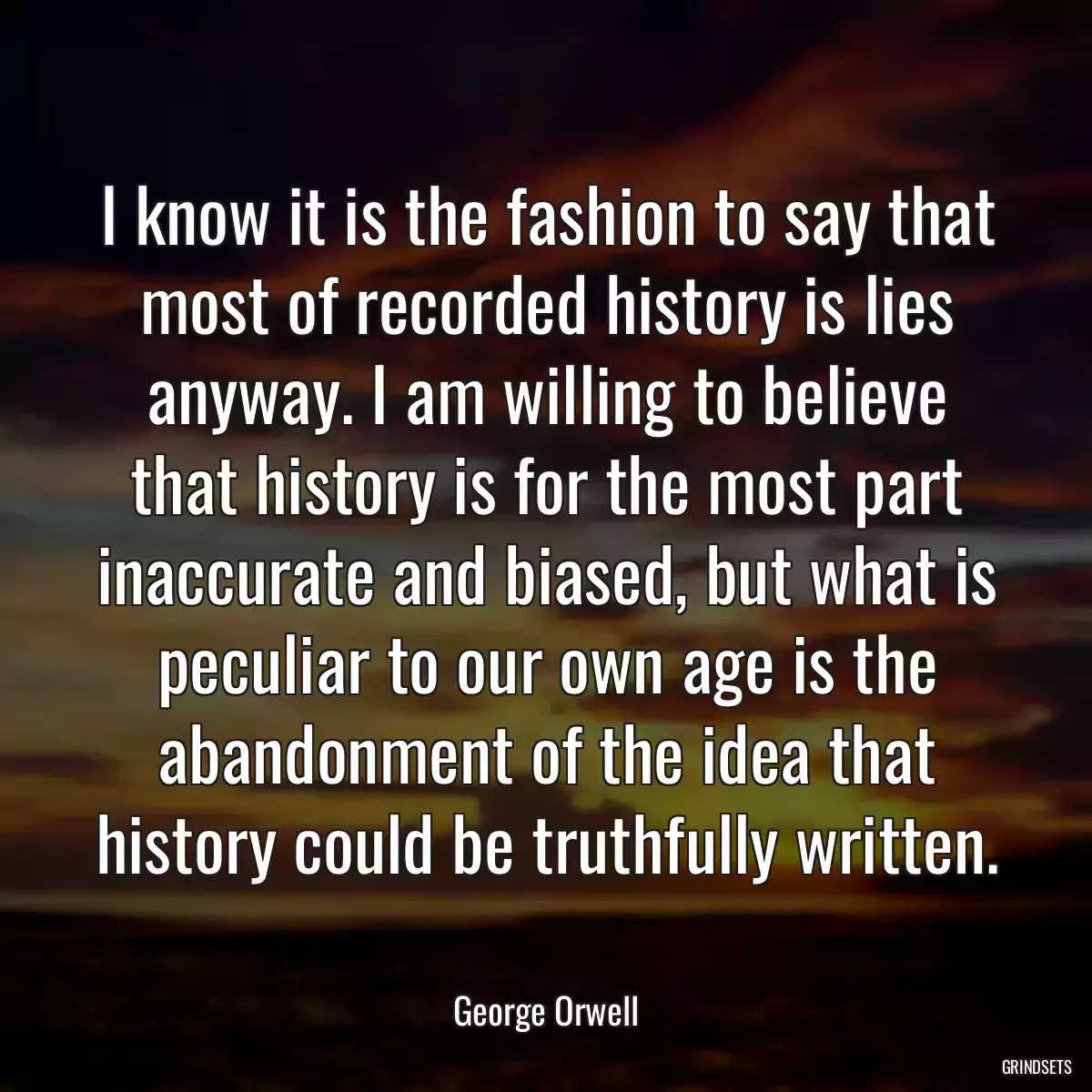 I know it is the fashion to say that most of recorded history is lies anyway. I am willing to believe that history is for the most part inaccurate and biased, but what is peculiar to our own age is the abandonment of the idea that history could be truthfully written.