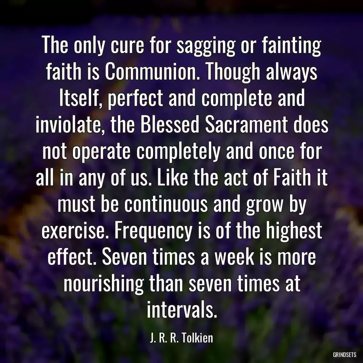 The only cure for sagging or fainting faith is Communion. Though always Itself, perfect and complete and inviolate, the Blessed Sacrament does not operate completely and once for all in any of us. Like the act of Faith it must be continuous and grow by exercise. Frequency is of the highest effect. Seven times a week is more nourishing than seven times at intervals.