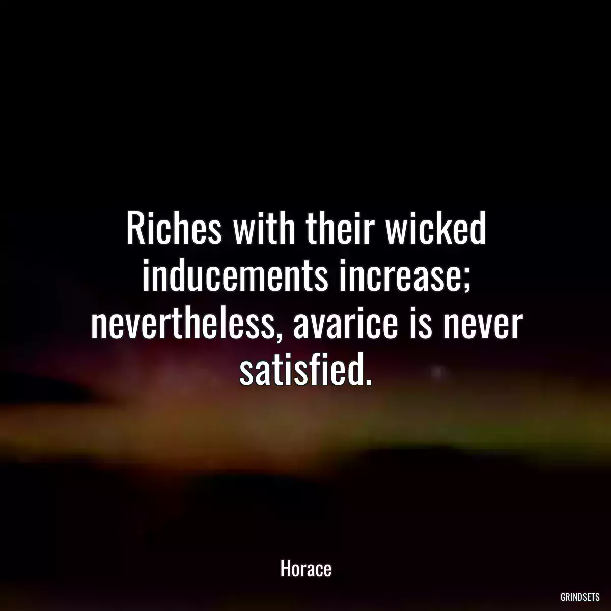 Riches with their wicked inducements increase; nevertheless, avarice is never satisfied.