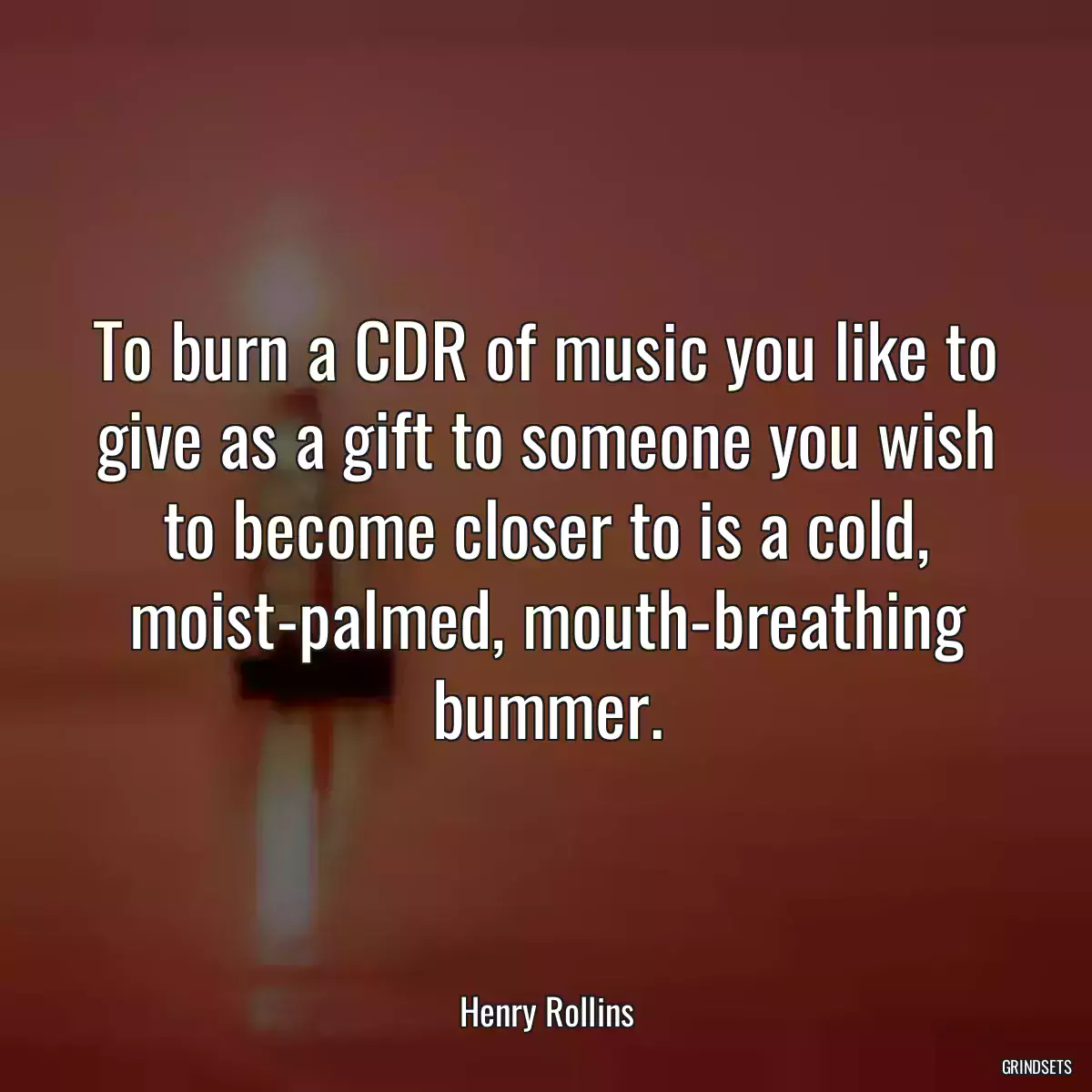 To burn a CDR of music you like to give as a gift to someone you wish to become closer to is a cold, moist-palmed, mouth-breathing bummer.