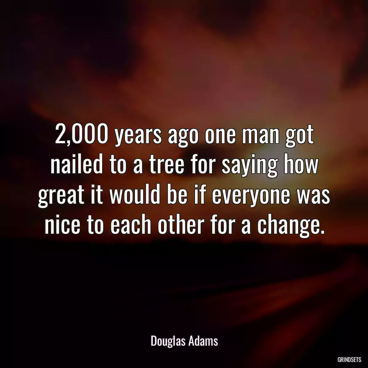 2,000 years ago one man got nailed to a tree for saying how great it would be if everyone was nice to each other for a change.