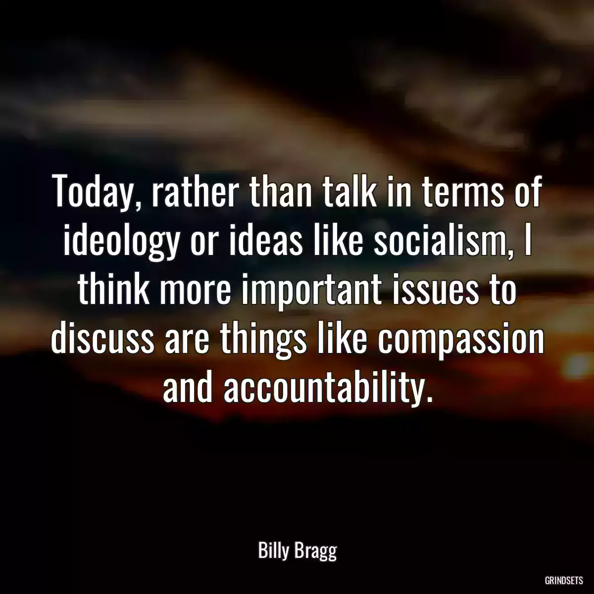 Today, rather than talk in terms of ideology or ideas like socialism, I think more important issues to discuss are things like compassion and accountability.