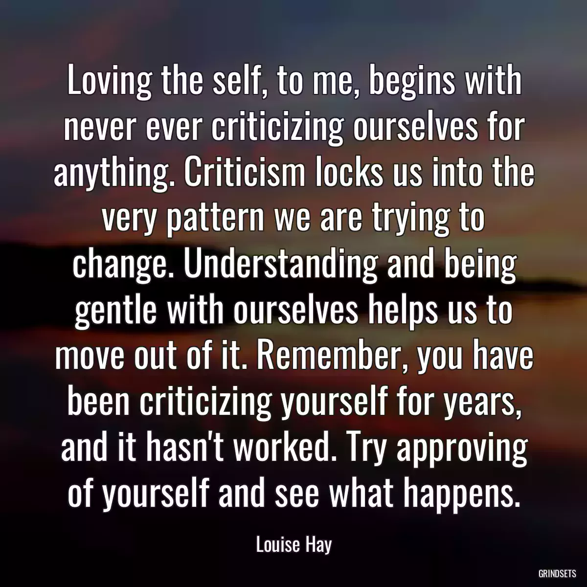 Loving the self, to me, begins with never ever criticizing ourselves for anything. Criticism locks us into the very pattern we are trying to change. Understanding and being gentle with ourselves helps us to move out of it. Remember, you have been criticizing yourself for years, and it hasn\'t worked. Try approving of yourself and see what happens.