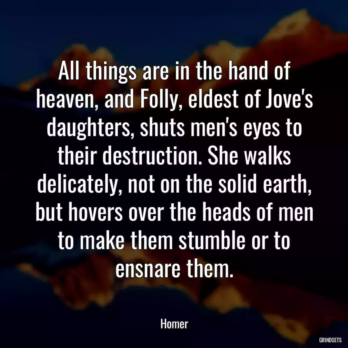 All things are in the hand of heaven, and Folly, eldest of Jove\'s daughters, shuts men\'s eyes to their destruction. She walks delicately, not on the solid earth, but hovers over the heads of men to make them stumble or to ensnare them.