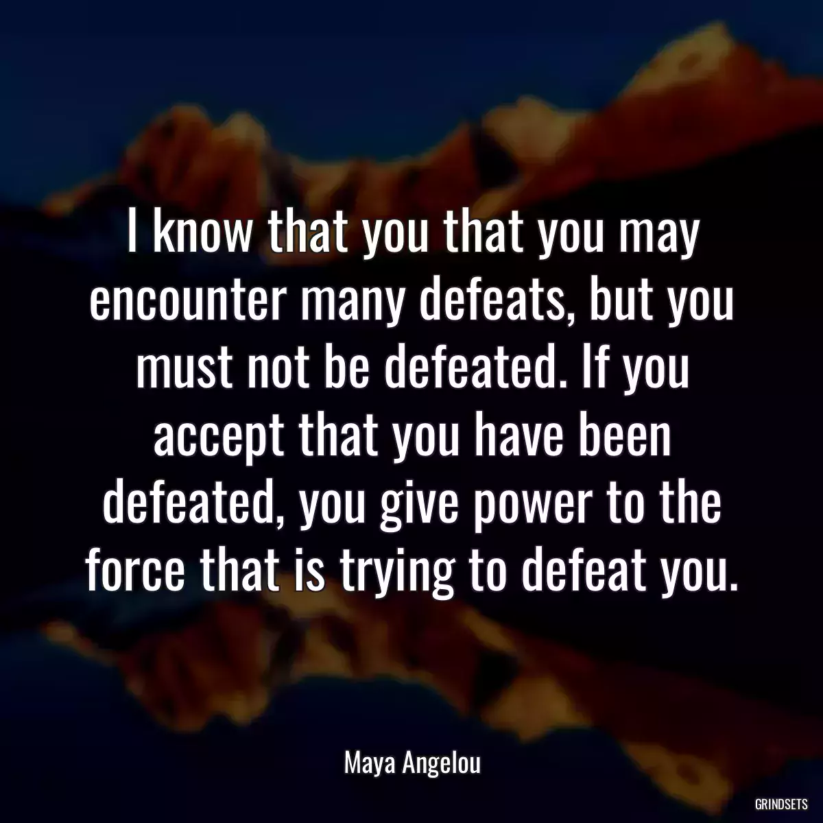 I know that you that you may encounter many defeats, but you must not be defeated. If you accept that you have been defeated, you give power to the force that is trying to defeat you.