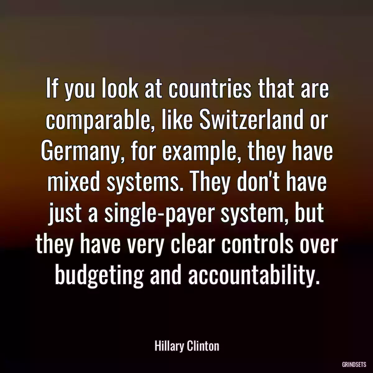 If you look at countries that are comparable, like Switzerland or Germany, for example, they have mixed systems. They don\'t have just a single-payer system, but they have very clear controls over budgeting and accountability.