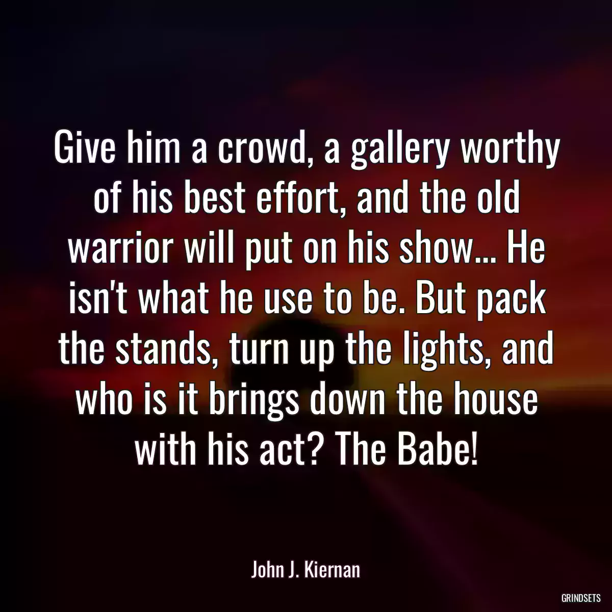 Give him a crowd, a gallery worthy of his best effort, and the old warrior will put on his show... He isn\'t what he use to be. But pack the stands, turn up the lights, and who is it brings down the house with his act? The Babe!