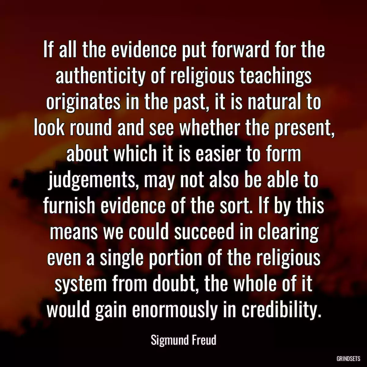 If all the evidence put forward for the authenticity of religious teachings originates in the past, it is natural to look round and see whether the present, about which it is easier to form judgements, may not also be able to furnish evidence of the sort. If by this means we could succeed in clearing even a single portion of the religious system from doubt, the whole of it would gain enormously in credibility.