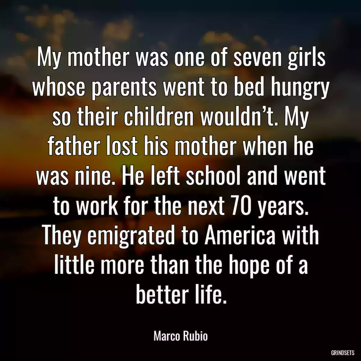 My mother was one of seven girls whose parents went to bed hungry so their children wouldn’t. My father lost his mother when he was nine. He left school and went to work for the next 70 years. They emigrated to America with little more than the hope of a better life.