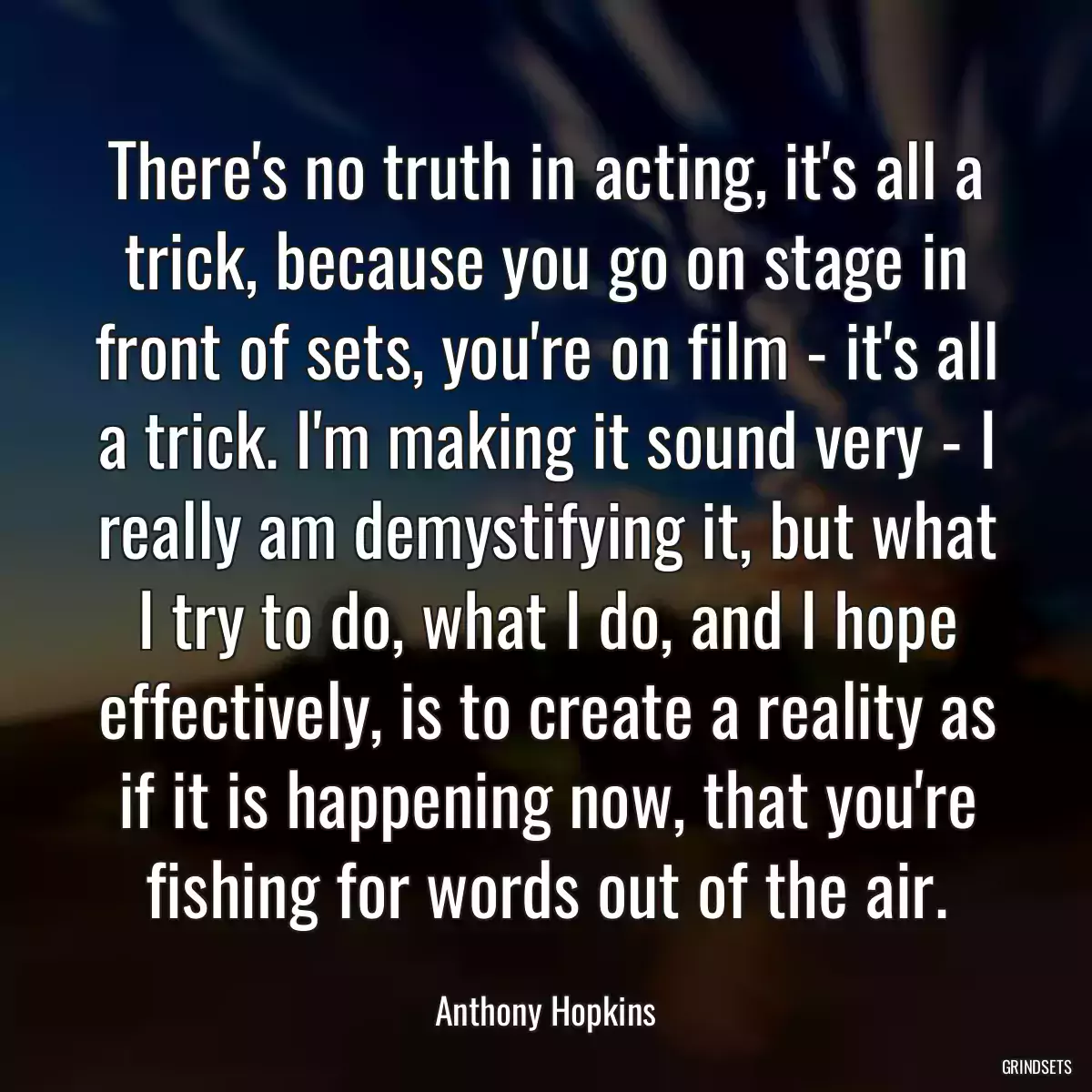 There\'s no truth in acting, it\'s all a trick, because you go on stage in front of sets, you\'re on film - it\'s all a trick. I\'m making it sound very - I really am demystifying it, but what I try to do, what I do, and I hope effectively, is to create a reality as if it is happening now, that you\'re fishing for words out of the air.