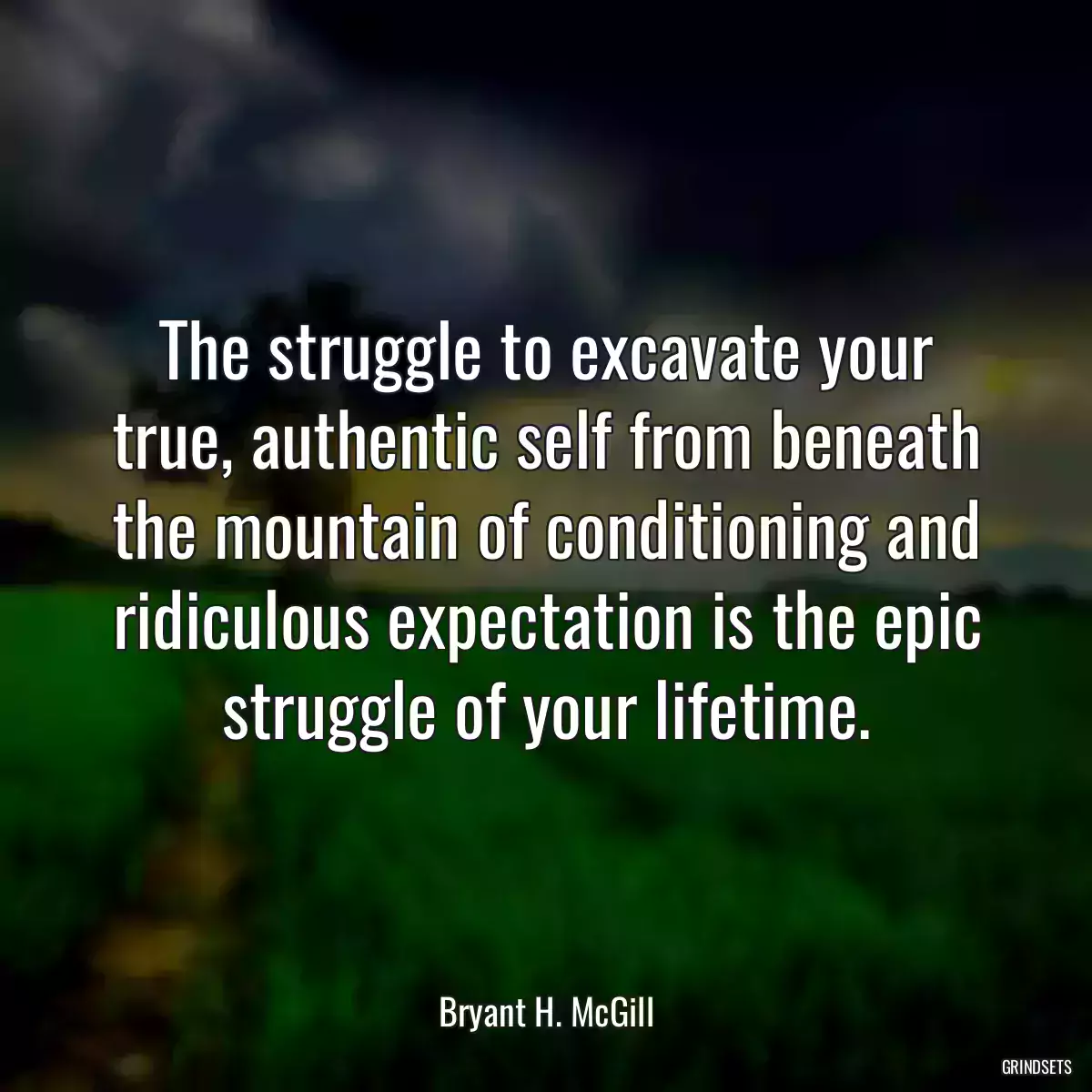 The struggle to excavate your true, authentic self from beneath the mountain of conditioning and ridiculous expectation is the epic struggle of your lifetime.