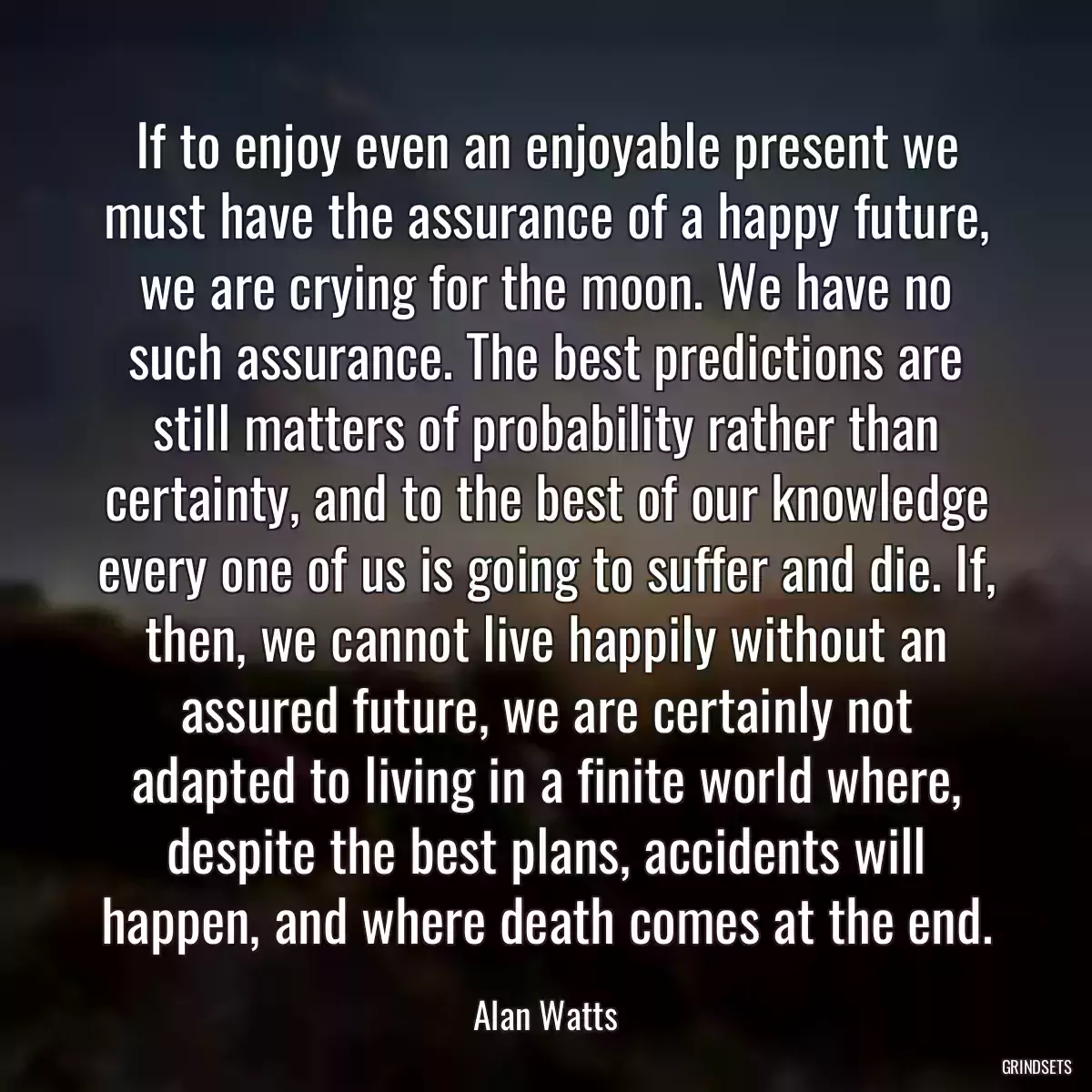 If to enjoy even an enjoyable present we must have the assurance of a happy future, we are crying for the moon. We have no such assurance. The best predictions are still matters of probability rather than certainty, and to the best of our knowledge every one of us is going to suffer and die. If, then, we cannot live happily without an assured future, we are certainly not adapted to living in a finite world where, despite the best plans, accidents will happen, and where death comes at the end.