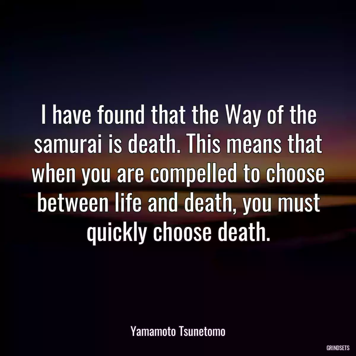 I have found that the Way of the samurai is death. This means that when you are compelled to choose between life and death, you must quickly choose death.