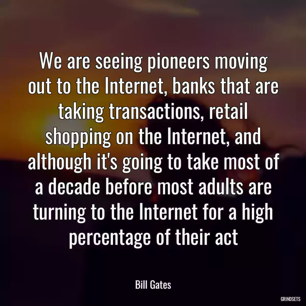 We are seeing pioneers moving out to the Internet, banks that are taking transactions, retail shopping on the Internet, and although it\'s going to take most of a decade before most adults are turning to the Internet for a high percentage of their act