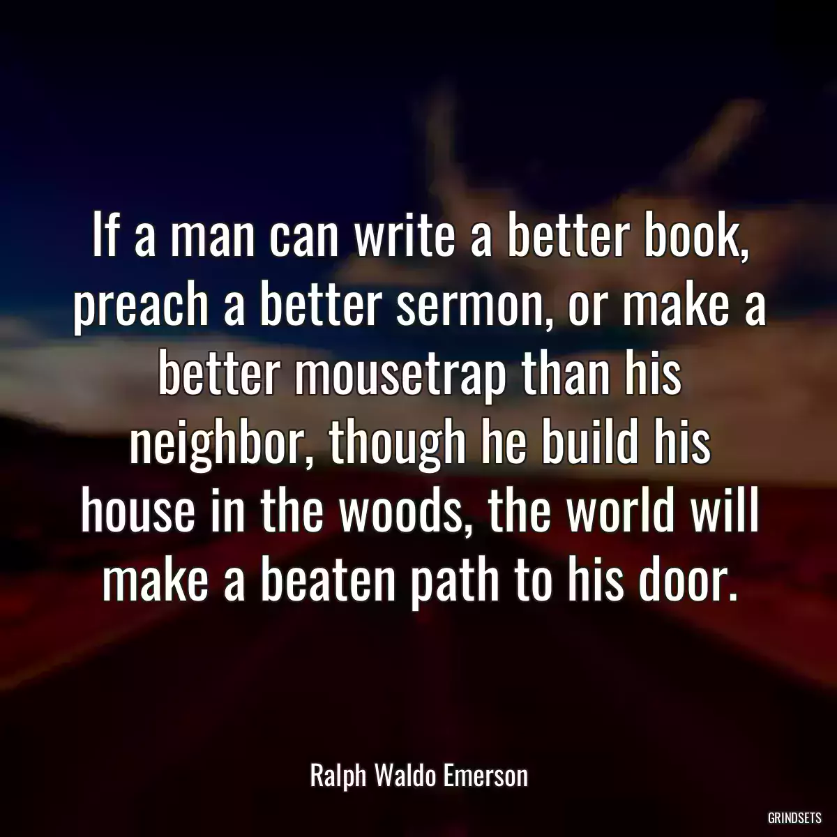 If a man can write a better book, preach a better sermon, or make a better mousetrap than his neighbor, though he build his house in the woods, the world will make a beaten path to his door.