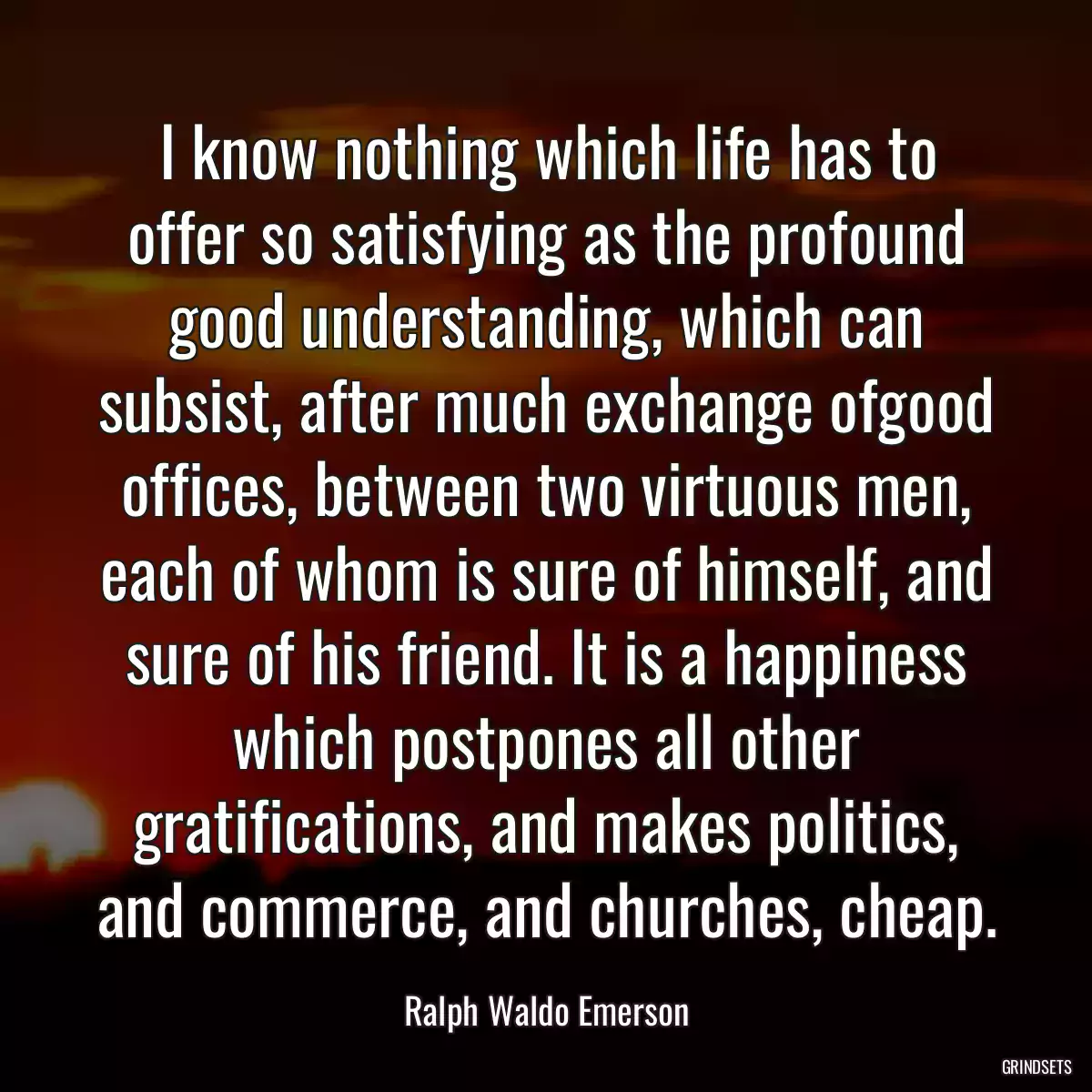 I know nothing which life has to offer so satisfying as the profound good understanding, which can subsist, after much exchange ofgood offices, between two virtuous men, each of whom is sure of himself, and sure of his friend. It is a happiness which postpones all other gratifications, and makes politics, and commerce, and churches, cheap.