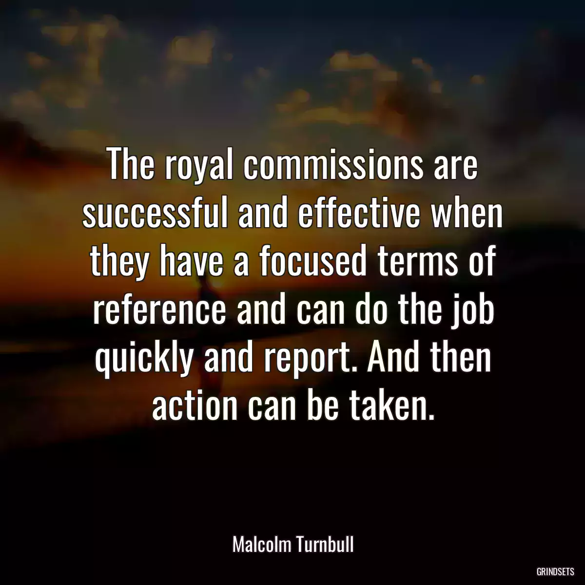 The royal commissions are successful and effective when they have a focused terms of reference and can do the job quickly and report. And then action can be taken.