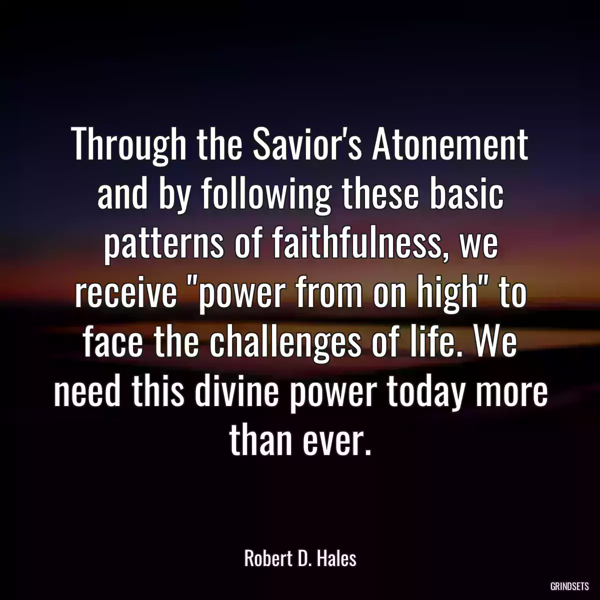 Through the Savior\'s Atonement and by following these basic patterns of faithfulness, we receive \