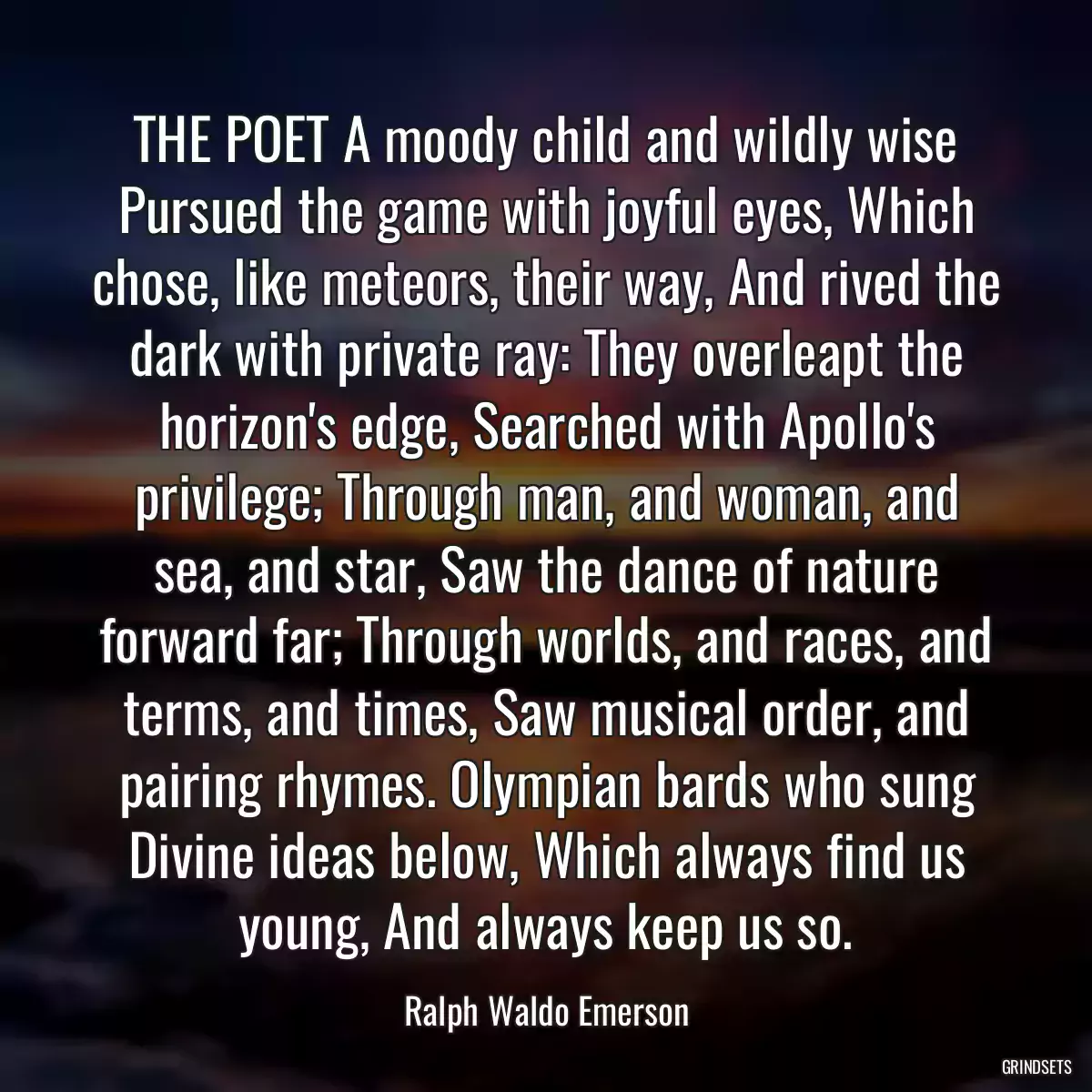 THE POET A moody child and wildly wise Pursued the game with joyful eyes, Which chose, like meteors, their way, And rived the dark with private ray: They overleapt the horizon\'s edge, Searched with Apollo\'s privilege; Through man, and woman, and sea, and star, Saw the dance of nature forward far; Through worlds, and races, and terms, and times, Saw musical order, and pairing rhymes. Olympian bards who sung Divine ideas below, Which always find us young, And always keep us so.