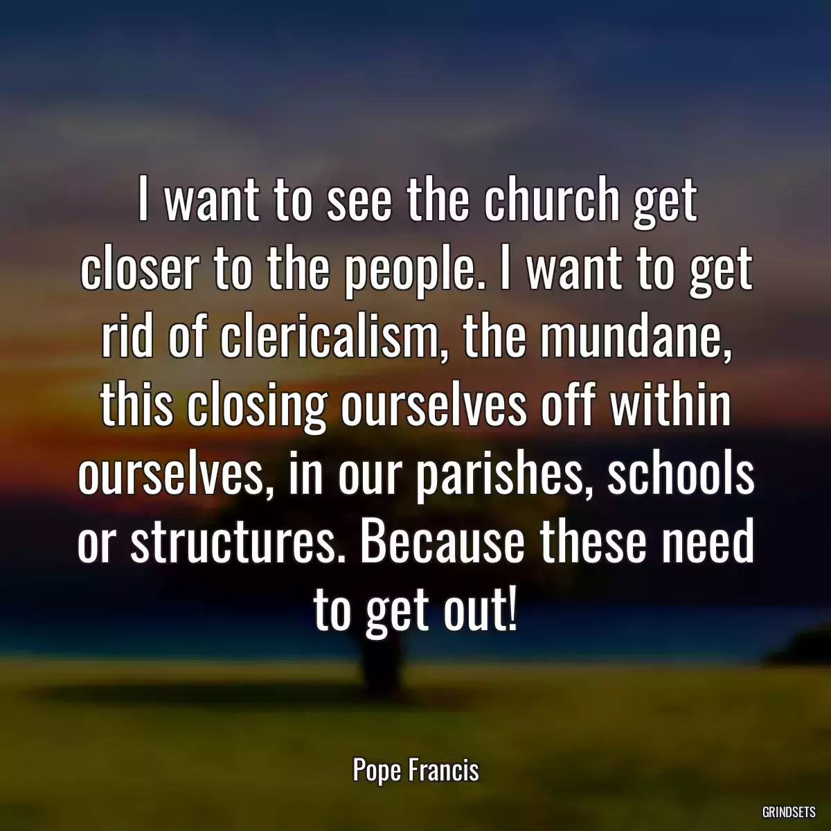 I want to see the church get closer to the people. I want to get rid of clericalism, the mundane, this closing ourselves off within ourselves, in our parishes, schools or structures. Because these need to get out!