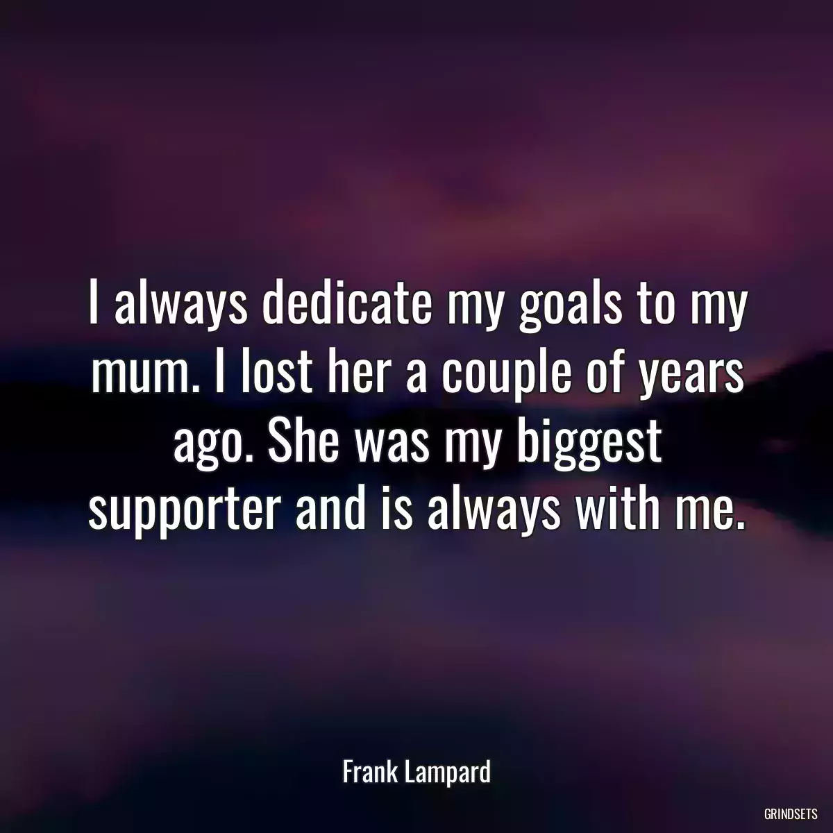 I always dedicate my goals to my mum. I lost her a couple of years ago. She was my biggest supporter and is always with me.