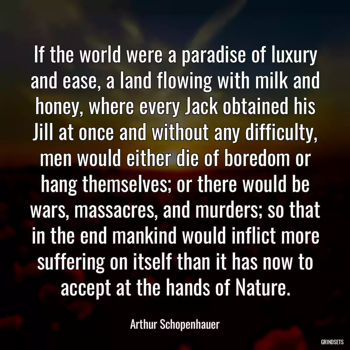 If the world were a paradise of luxury and ease, a land flowing with milk and honey, where every Jack obtained his Jill at once and without any difficulty, men would either die of boredom or hang themselves; or there would be wars, massacres, and murders; so that in the end mankind would inflict more suffering on itself than it has now to accept at the hands of Nature.