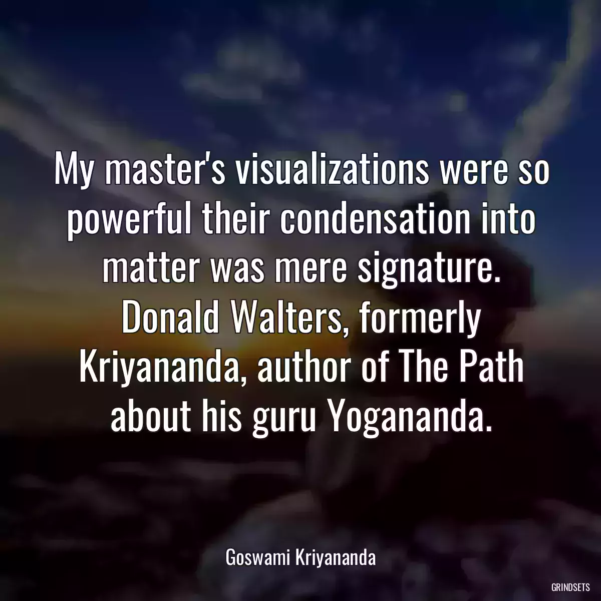 My master\'s visualizations were so powerful their condensation into matter was mere signature. Donald Walters, formerly Kriyananda, author of The Path about his guru Yogananda.