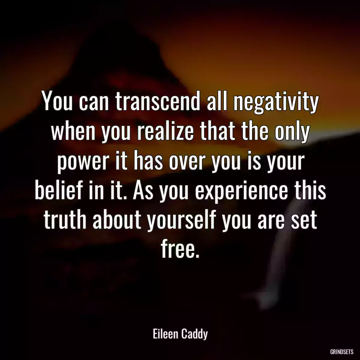 You can transcend all negativity when you realize that the only power it has over you is your belief in it. As you experience this truth about yourself you are set free.