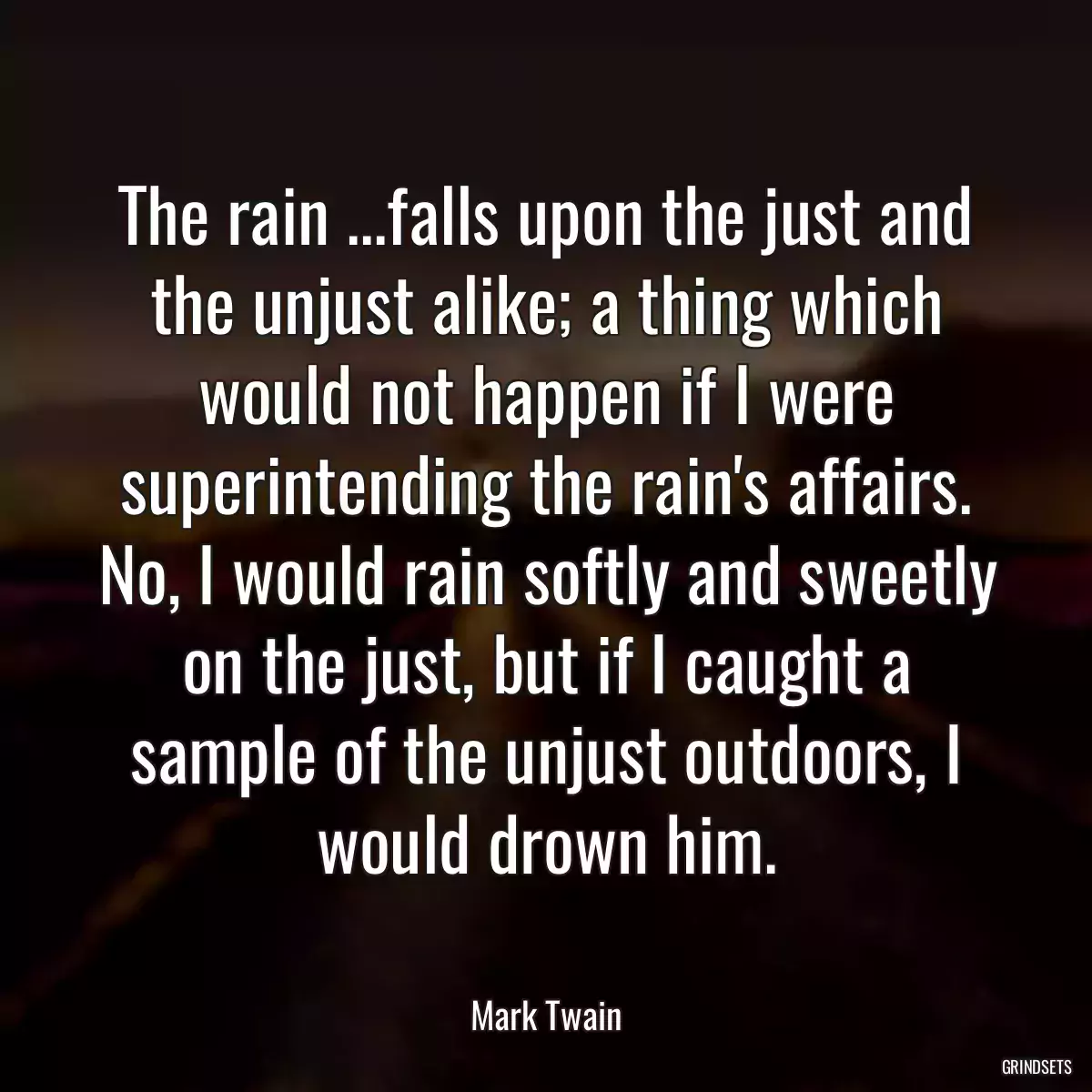 The rain ...falls upon the just and the unjust alike; a thing which would not happen if I were superintending the rain\'s affairs. No, I would rain softly and sweetly on the just, but if I caught a sample of the unjust outdoors, I would drown him.