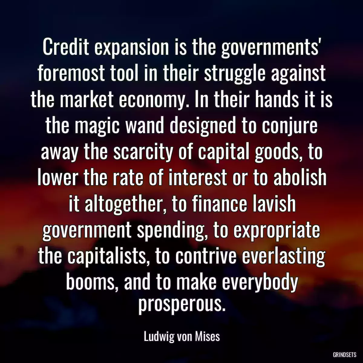Credit expansion is the governments\' foremost tool in their struggle against the market economy. In their hands it is the magic wand designed to conjure away the scarcity of capital goods, to lower the rate of interest or to abolish it altogether, to finance lavish government spending, to expropriate the capitalists, to contrive everlasting booms, and to make everybody prosperous.