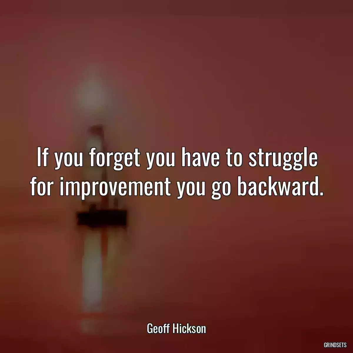 If you forget you have to struggle for improvement you go backward.