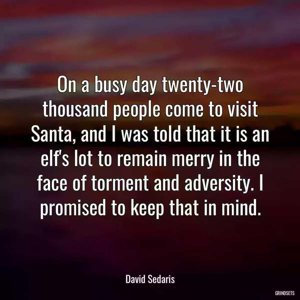 On a busy day twenty-two thousand people come to visit Santa, and I was told that it is an elf\'s lot to remain merry in the face of torment and adversity. I promised to keep that in mind.