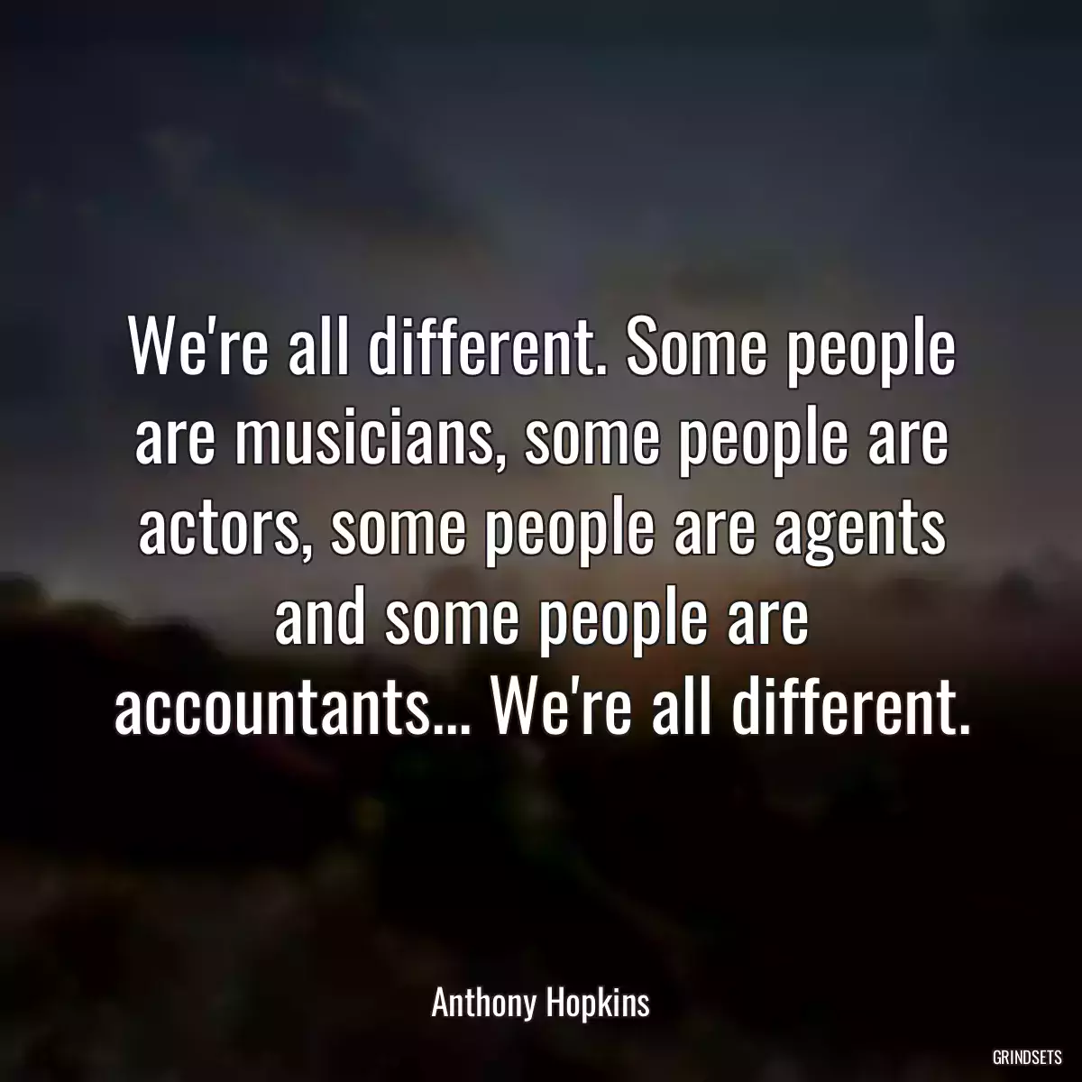 We\'re all different. Some people are musicians, some people are actors, some people are agents and some people are accountants... We\'re all different.