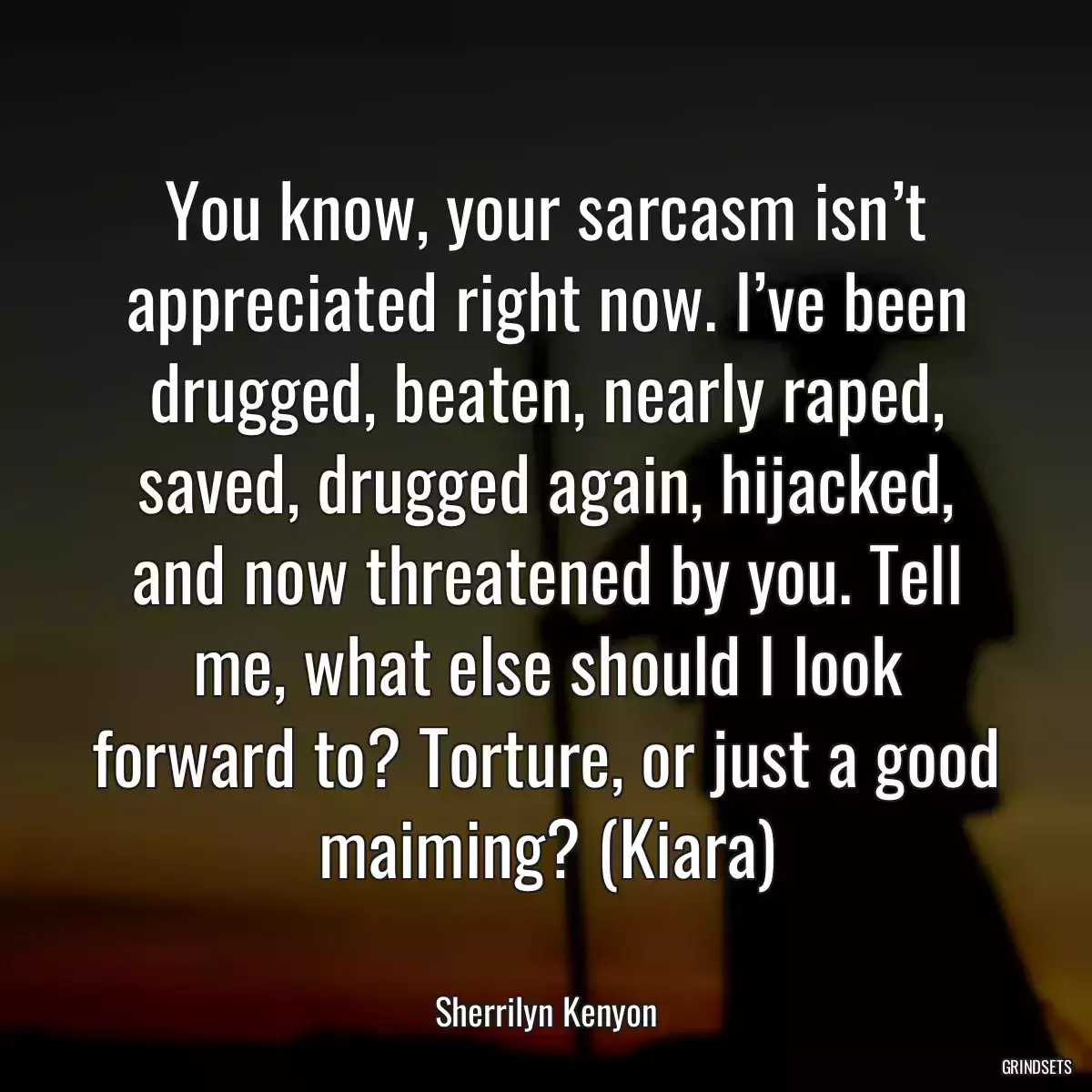 You know, your sarcasm isn’t appreciated right now. I’ve been drugged, beaten, nearly raped, saved, drugged again, hijacked, and now threatened by you. Tell me, what else should I look forward to? Torture, or just a good maiming? (Kiara)