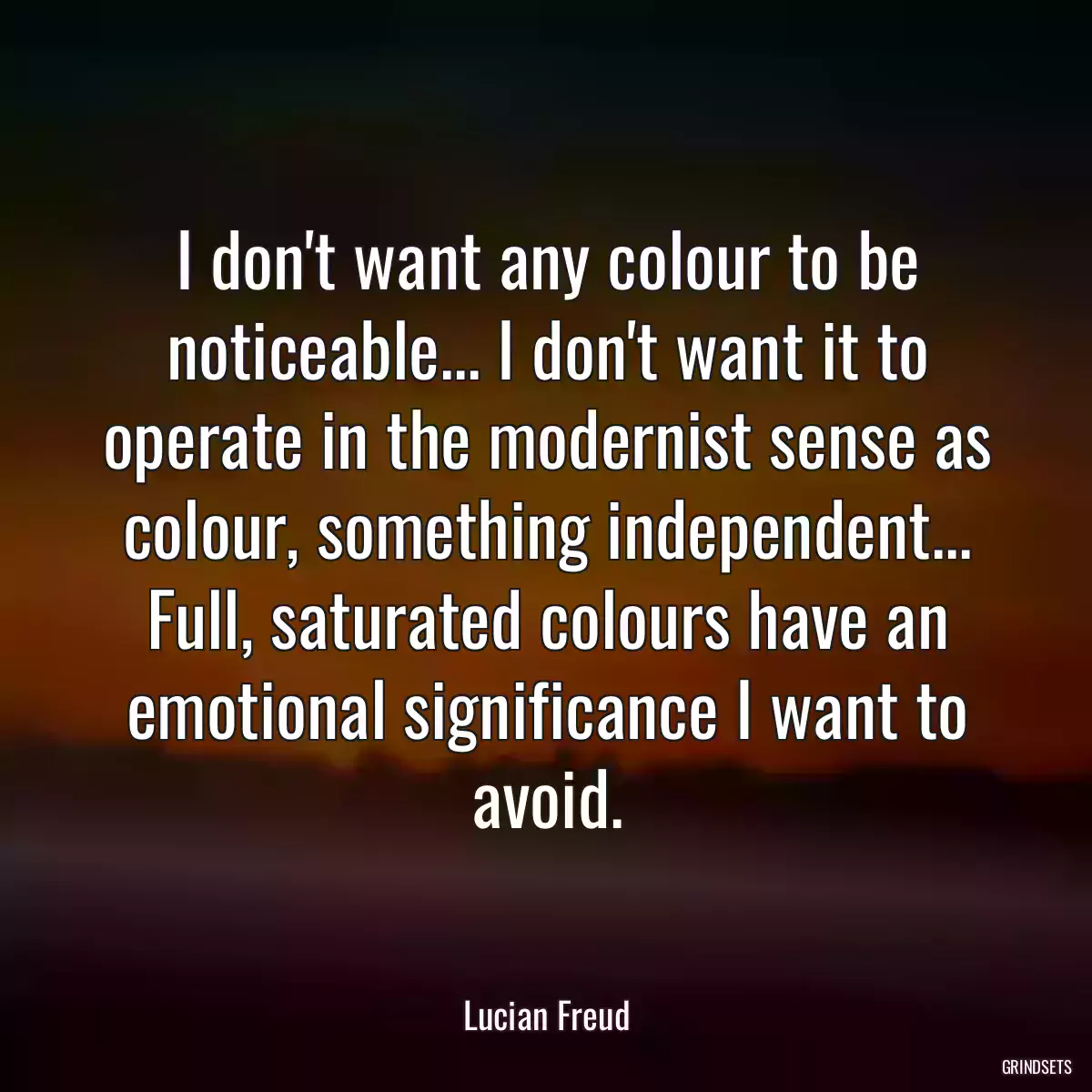 I don\'t want any colour to be noticeable... I don\'t want it to operate in the modernist sense as colour, something independent... Full, saturated colours have an emotional significance I want to avoid.