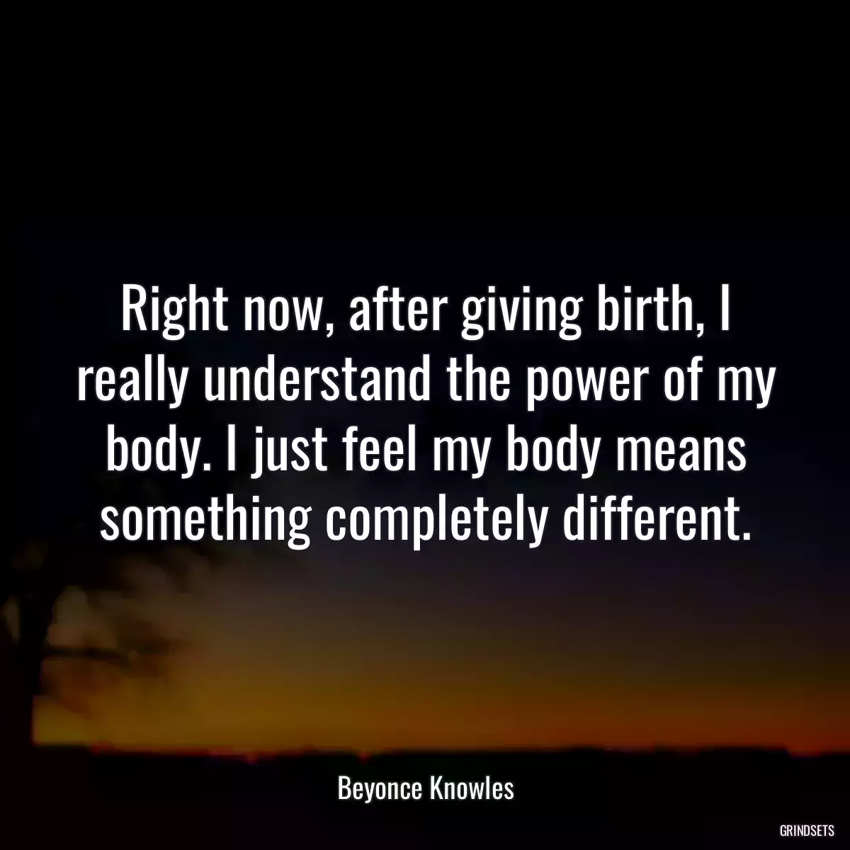 Right now, after giving birth, I really understand the power of my body. I just feel my body means something completely different.