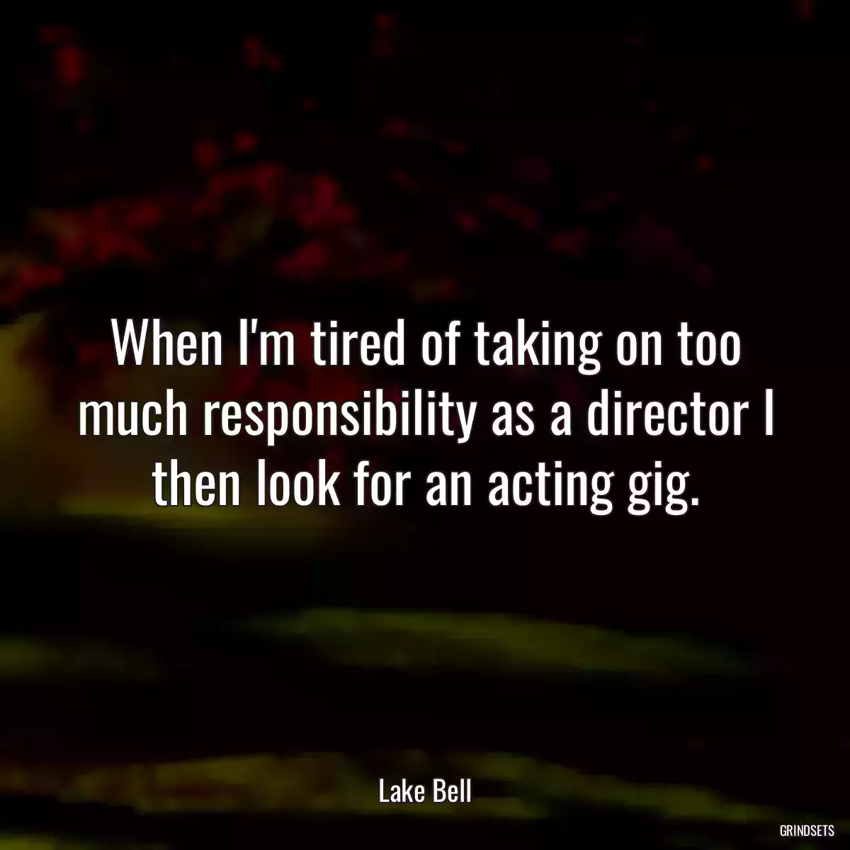 When I\'m tired of taking on too much responsibility as a director I then look for an acting gig.