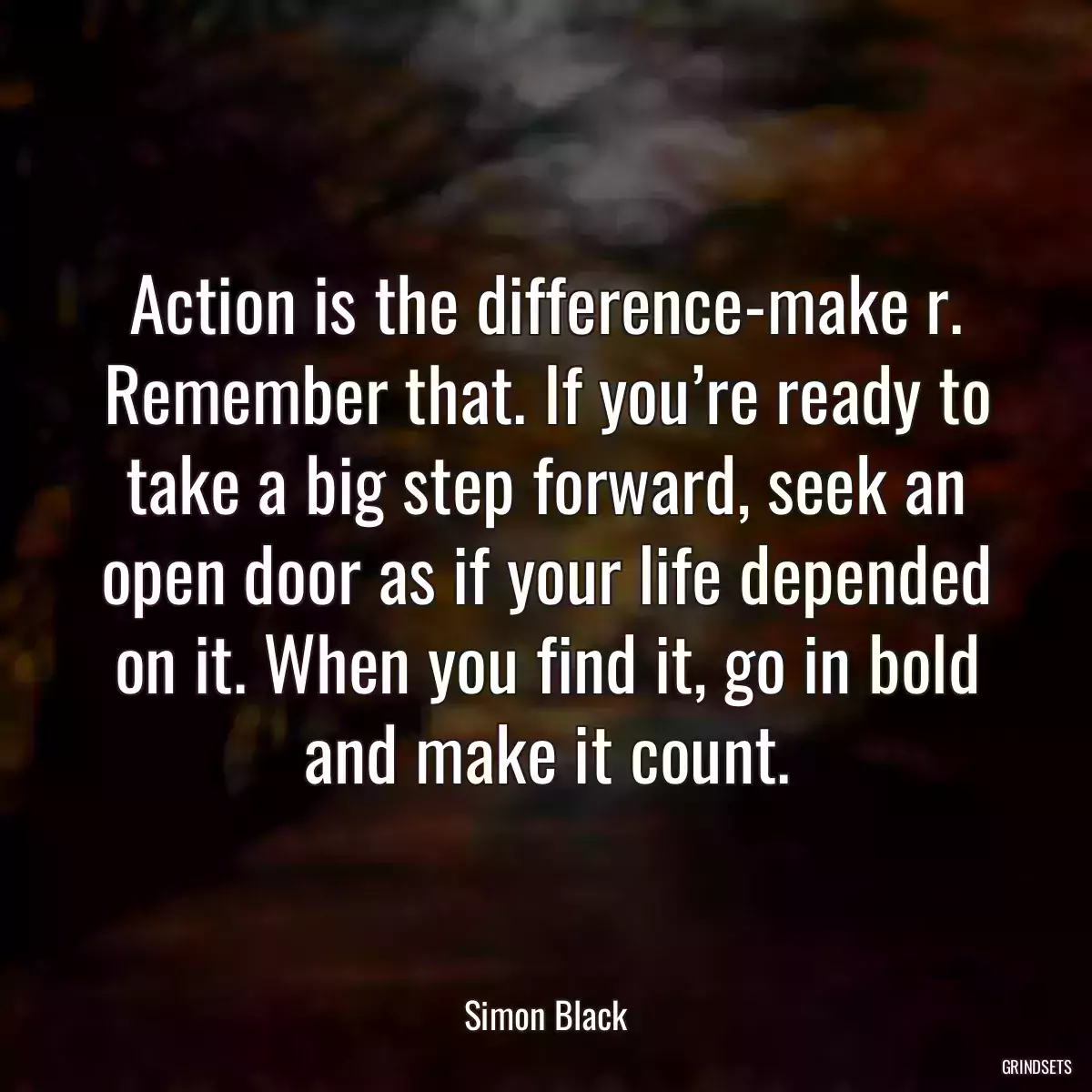 Action is the difference-make r. Remember that. If you’re ready to take a big step forward, seek an open door as if your life depended on it. When you find it, go in bold and make it count.