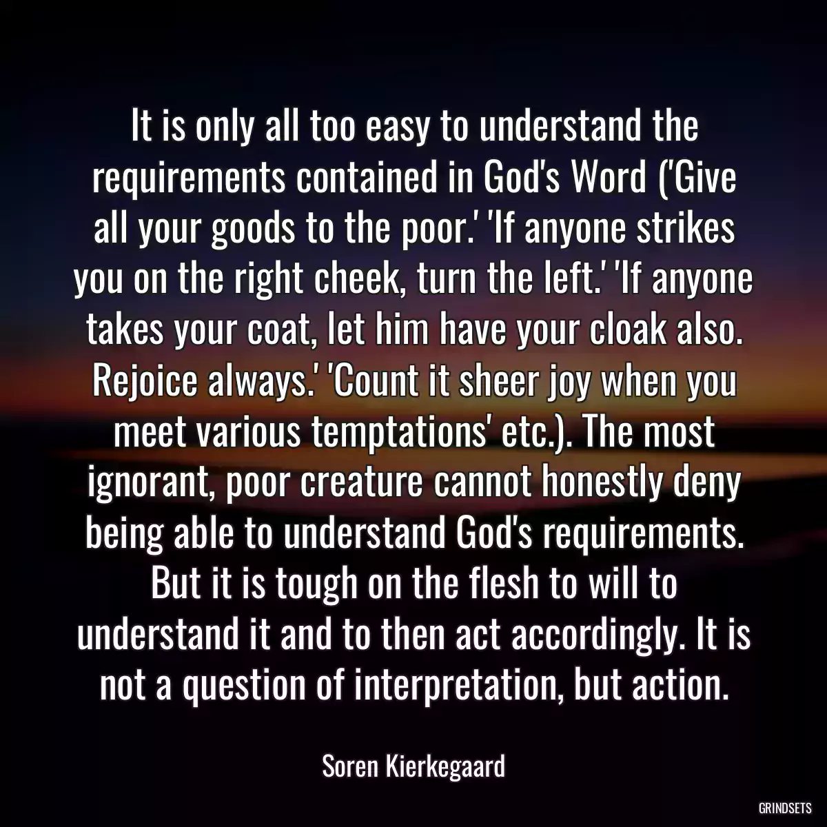 It is only all too easy to understand the requirements contained in God\'s Word (\'Give all your goods to the poor.\' \'If anyone strikes you on the right cheek, turn the left.\' \'If anyone takes your coat, let him have your cloak also. Rejoice always.\' \'Count it sheer joy when you meet various temptations\' etc.). The most ignorant, poor creature cannot honestly deny being able to understand God\'s requirements. But it is tough on the flesh to will to understand it and to then act accordingly. It is not a question of interpretation, but action.