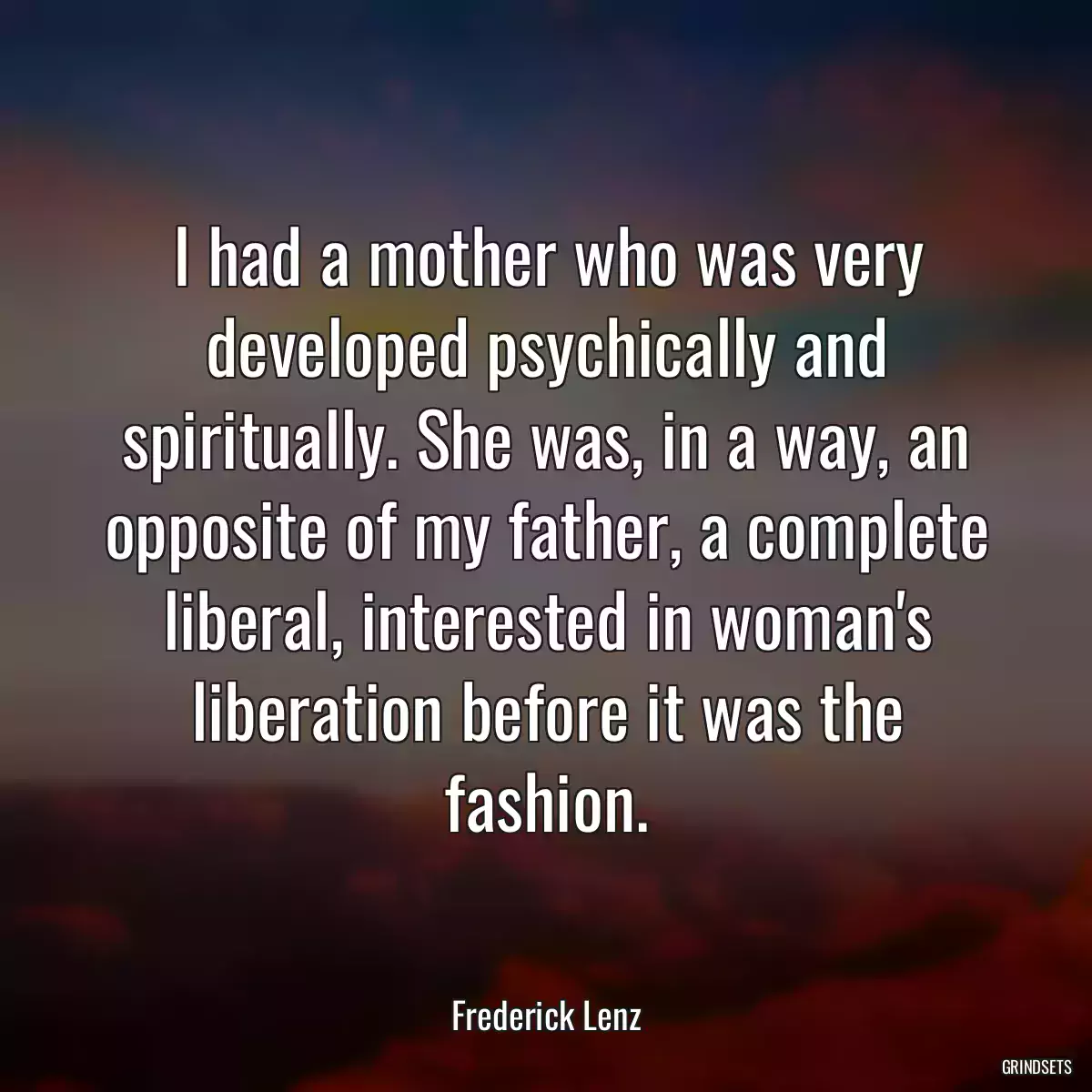 I had a mother who was very developed psychically and spiritually. She was, in a way, an opposite of my father, a complete liberal, interested in woman\'s liberation before it was the fashion.