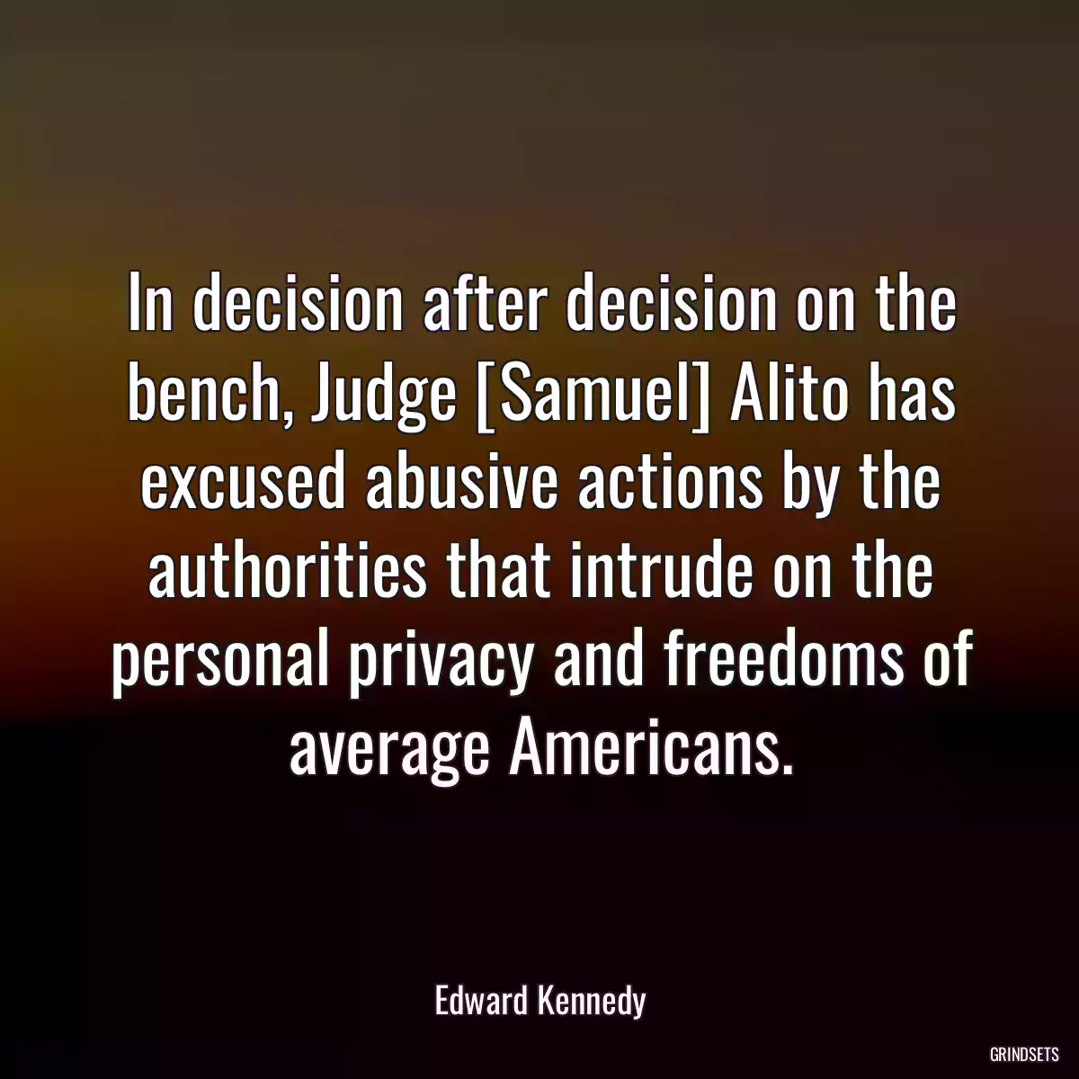 In decision after decision on the bench, Judge [Samuel] Alito has excused abusive actions by the authorities that intrude on the personal privacy and freedoms of average Americans.