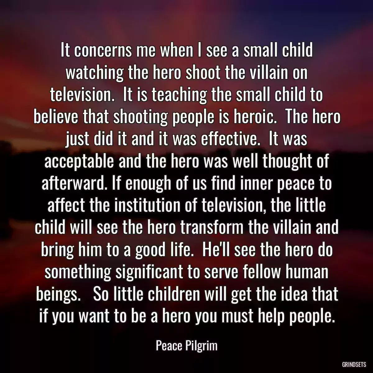 It concerns me when I see a small child watching the hero shoot the villain on television.  It is teaching the small child to believe that shooting people is heroic.  The hero just did it and it was effective.  It was acceptable and the hero was well thought of afterward. If enough of us find inner peace to affect the institution of television, the little child will see the hero transform the villain and bring him to a good life.  He\'ll see the hero do something significant to serve fellow human beings.   So little children will get the idea that if you want to be a hero you must help people.