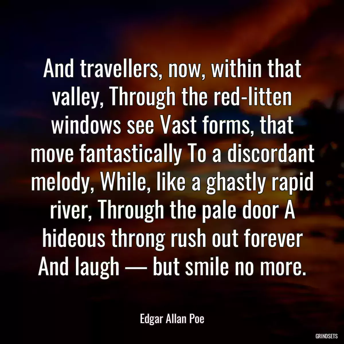 And travellers, now, within that valley, Through the red-litten windows see Vast forms, that move fantastically To a discordant melody, While, like a ghastly rapid river, Through the pale door A hideous throng rush out forever And laugh — but smile no more.